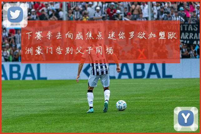 下赛季去向成焦点 迷你罗欲加盟欧洲豪门告别父子同场