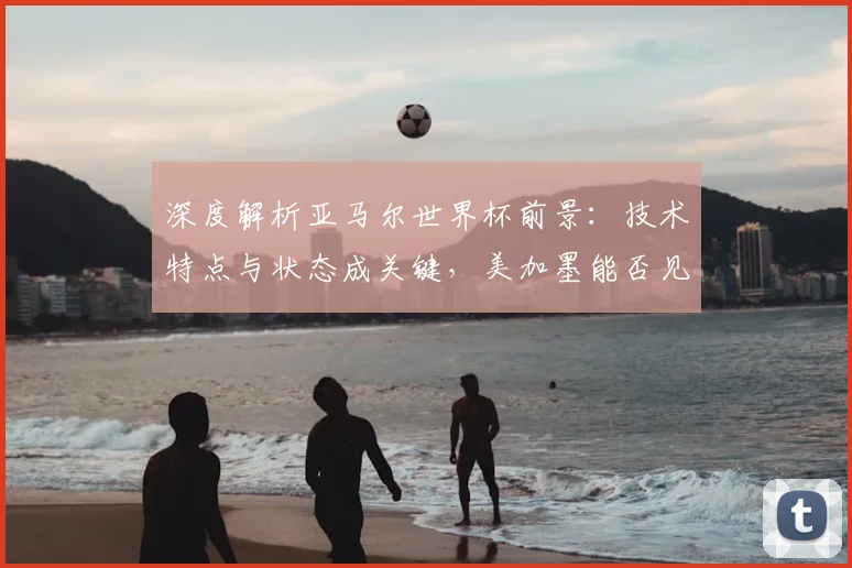 深度解析亚马尔世界杯前景：技术特点与状态成关键，美加墨能否见证新星崛起？