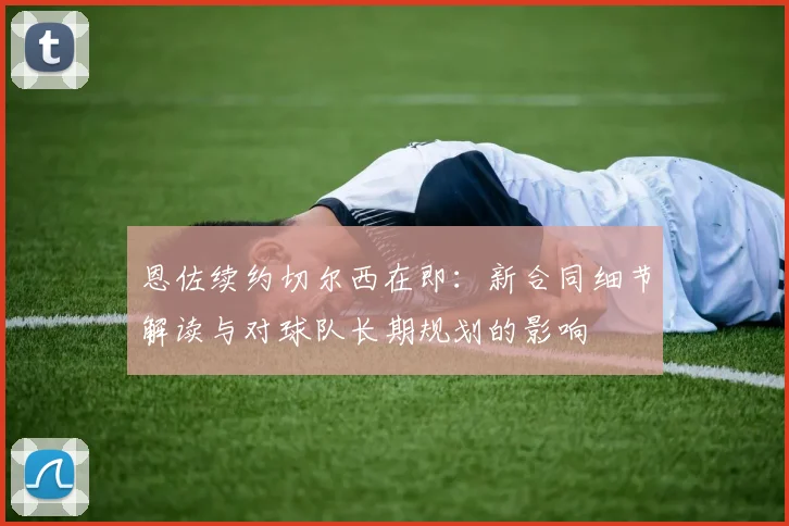 恩佐续约切尔西在即:新合同细节解读与对球队长期规划的影响