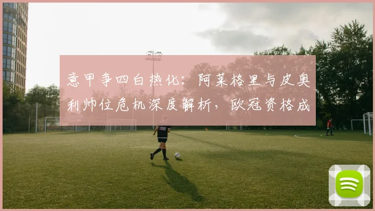 意甲争四白热化：阿莱格里与皮奥利帅位危机深度解析，欧冠资格成救命稻草