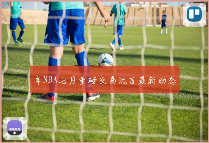 年NBA七月重磅交易流言最新动态