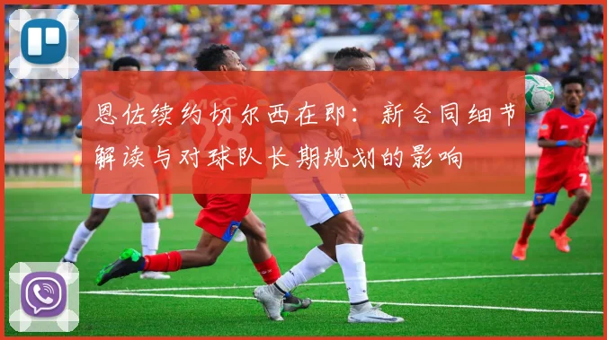 恩佐续约切尔西在即：新合同细节解读与对球队长期规划的影响