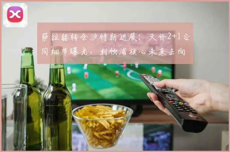 萨拉赫转会沙特新进展:天价2+1合同细节曝光,利物浦核心未来去向分析