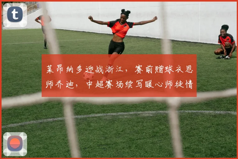 莱昂纳多迎战浙江,赛前赠球衣恩师乔迪,中超赛场续写暖心师徒情
