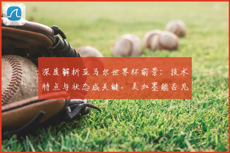 深度解析亚马尔世界杯前景:技术特点与状态成关键,美加墨能否见证新星崛起?